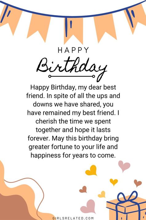 Happy Birthday, my dear best friend. In spite of all the ups and downs we have shared, you have remained my best friend. I cherish the time we spent together and hope it lasts forever. May this birthday bring greater fortune to your life and happiness for years to come. Birthday Wishes For Best Friend Forever, Wish You Happy Birthday Friends, Happy Birthday Letter For Best Friend, Happy Birthday Bestyyy, Birthday Greetings For A Best Friend, Happy Birthday My Sweet Friend, Happy Birthday Wishes To My Best Friend, Happy Birthday To My Dear Friend, Happy Birthday To You My Friend