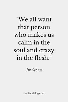 We all want that person who makes us calm in the soul and crazy in the flesh. — Jm Storm | Love quote that’s romantic for her or for him. This soulmate quote is true and deep, it’s a love quote we should live by. Your soulmate is out there and they’re going to love you for you, crazy and all by Quote Catalog. #quotes #love #lovequotes #soulmate Jm Storm Quotes For Him, Calm In Love Quotes, My Love For Her Quotes Romantic, Your The Best Quotes For Him, Calm Soul Quotes, All In Or All Out Quotes, It’s Him Quotes, Meaningful Love Quotes Deep For Him, Quotes Deep Meaningful Love For Him