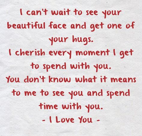 I can’t wait to see your beautiful face and get one of your hugs.I cherish every moment I get to spend with you. You don’t know what it means to me to see you and spend time with you.- I Love You - I’ll See You Soon, I Cant Wait To Be With You Quotes, I Can’t Wait To See You Quotes Love, Waiting To See You Quotes, I Cherish You, Can't Wait To See You, You Mean Everything To Me, Can't Wait To See You Quotes, I Can’t Wait To See You