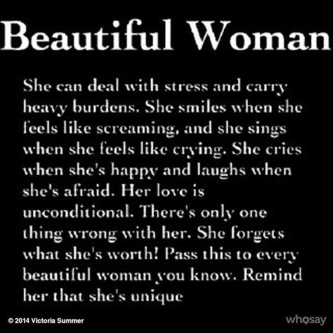 Beautiful Woman She can deal with stress and carry heavy burdens. She smiles when she leels like screaming, and she sinos when she feels like crying. She cries when she's happy and laughs when she's afraid. Her love is unconditional. There's only one thing wrong with her. She forgets what she's worth! Pass this to everv beautilul wotnan you know. Remind her that she's unique 0 2014 Victoria Summer whosay Humour, Beautiful Christian Quotes, No More Drama, Quote Girl, Beautiful Women Quotes, Heavy Burden, Beauty Quotes, Unconditional Love, Her Smile