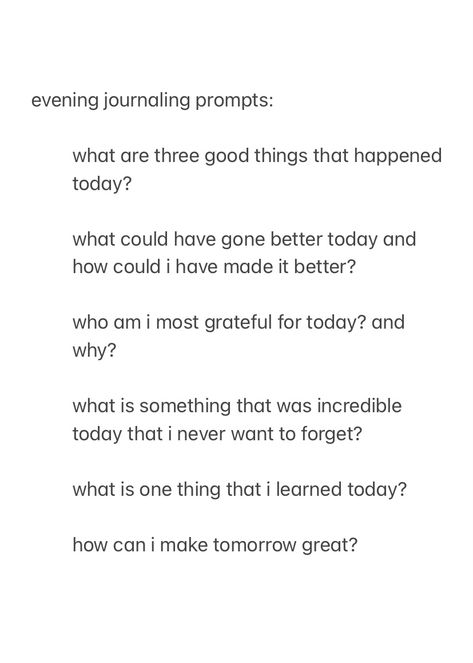 a screenshot from the notes app, showing evening journal prompts to answer before you go to sleep, with the text:

evening journaling prompts:

what are three good things that happened today?

what could have gone better today and how could i have made it better?

who am i most grateful for today? and why?

what is something that was incredible today that i never want to forget?

what is one thing that i learned today?

how can i make tomorrow great?



good night, sleep well Night Time Writing Prompts, Uplifting Journal Prompts, Nightly Reflection Journal Prompts, Nightly Check In Journal, New Year Journal Prompts Christian, Journal Prompts Simple, Jourling Prompts, Evening Gratitude Journal Prompts, Daily Prompts For Journaling