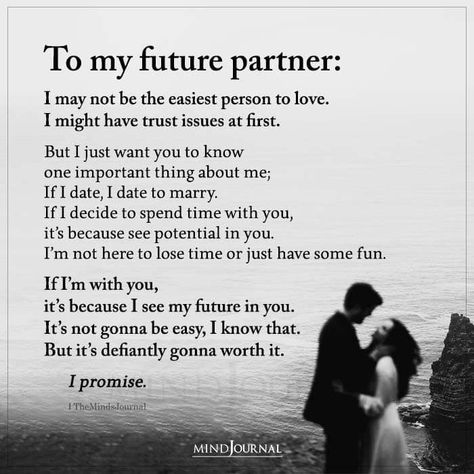 To my future partner: I may not be the easiest person to love. I might have trust issues at first. But I just want you to know one important thing about me; If I date, I date to marry. If I decide to spend time with you, it’s because see potential in you. I’m not here to lose time or just have some fun. If I’m with you, it’s because I see my future in you. It’s not gonna be easy, I know that. But it’s defiantly gonna worth it. I promise. Im Dating To Marry Quotes, My Future With You Quotes, Proud Partner Quotes, To The Man I Want To Spend My Life With, To My Next Relationship, First Time Love Quotes Feelings, I’m Gonna Marry You Quotes, Why I Have Trust Issues, I See My Future With You Quotes