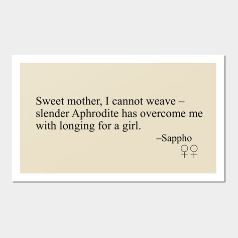 A poem by Sappho of Lesbos, circa 630 BC. Sappho is a powerful symbol to women who love other women, and her poems are still as beautiful now as they were two and a half thousand years ago. Translation from Sappho: A New Translation of the Complete Works, Diane Rayor. -- Choose from our vast selection of art prints and posters to match with your desired size to make the perfect print or poster. Pick your favorite: Movies, TV Shows, Art, and so much more! Available in mini, small, medium, large, Sweet Mother I Cannot Weave Sappho, Greek Art Prints, Sappho Tattoo Simple, Sappho Poetry Women, Sappho Aesthetic, Sappho Poems, Sappho Art, Sappho Tattoo, Sappho Quotes