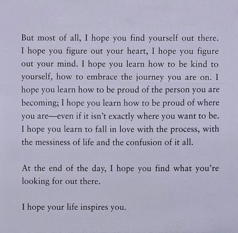 but most of all, i hope you find yourself out there. i hope you figure out your heart, i hope you figure out your mind. i hope you learn how to be kind to yourself, how to embrace the journey you are on. i hope you learn how to be proud of the person you are becoming; i hope you learn how to be proud of where you are - even if it isn't exactly where you want to be. i hope you learn to fall in love with the process, with the messiness of life and the confusion of it all. Girl Quotes, In Love With The Process, Digital Vision Board, Embrace The Journey, To Be Kind, Find Yourself, Be Kind To Yourself, Proud Of You, Be Kind