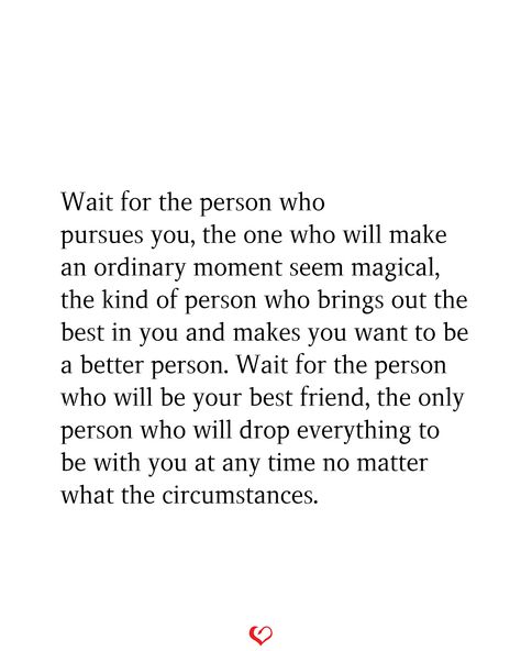 Wait for the person who pursues you, the one who will make an ordinary moment seem magical, the kind of person who brings out the best in you and makes you want to be a better person. Wait for the person who will be your best friend, the only person who will drop everything to be with you at any time no matter what the circumstances. Are You In Love With A Person Or An Idea, Quotes About Being With The Right Person, Find Someone Who Gets You Quotes, Find My Person Quote, Want To Be Chosen, The One Meant For You, When You Find That Person Quotes, You Make Me Wanna Be A Better Person, Quotes About Finding The Love Of Your Life