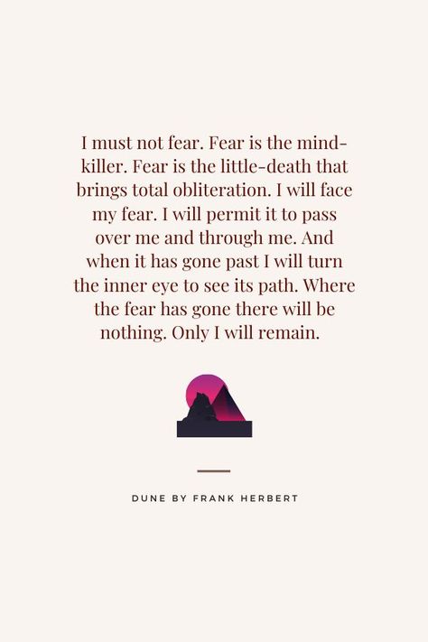 Paul of Altreides, "I must not fear. Fear is the mind-killer. Fear is the little-death that brings total obiliteration. I will face my fear. I will permit it to pass over me and through me. And when it has gone past I will turn the inner eye to see its path. Where the fear has gone there will be nothing. Only I will remain." - Dune by Frank Herbert I Must Not Fear, Dune Quotes, Fear Is The Mind Killer, Path Quotes, Likeable Quotes, Fear Quotes, Killer Quote, Frank Herbert, Motivatinal Quotes