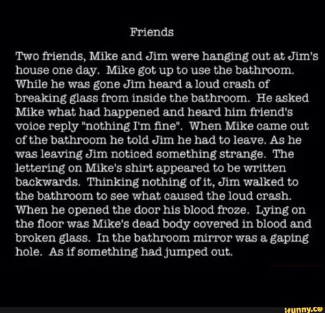 Friends Two friends, Mike and Jim were hanging out at Jim's house one day. Mike got up to use the bathroom. While he was gone Jim heard & loud crash of breaking glass from inside the bathroom. He asked Mike what had happened and heard him friend's voice reply "nothing I'm ﬁne“. When Mike came out of the bathroom he told Jim he had to leave. As he was leaving Jim noticed something strange. The lettering on Mike's shirt appeared to be written backwards. Thinking nothing of it, Jim walked... Short Scary Stories, Scary Horror Stories, Short Creepy Stories, Short Horror Stories, Scary Stories To Tell, Scary Facts, Story Writing Prompts, Dark Stories, Creepy Facts