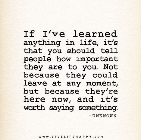 If I’ve learned anything in life, it’s that you should tell people how important they are to you. Not because they could leave at any moment, but because they’re here now, and it’s worth saying something. – Unknown True Quotes, Wisdom Quotes, Live Life Happy, Words Worth, Love Me Quotes, More Than Words, Say Something, Quotable Quotes, Great Quotes