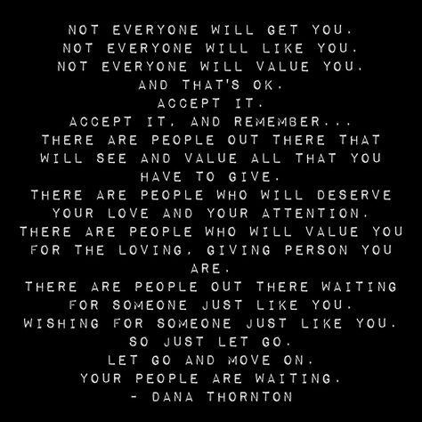 Not everyone will get you. Not everyone will like you. Not everyone will value you. And that's ok. Accept it. Accept it, and remember... There are people out there that will see and value all that you have to give. There are people who will deserve your love and your attention. There are people who will value you for the loving, giving person you are. There are people out there waiting for someone just like you. Wishing for someone just like you. You Are There For Everyone Quotes, Value The Person Who Loves You, Value The People Who Value You, Love People For Who They Are, People Who Value You Quotes, Be Ok With People Not Liking You, Value The Person Who Gives You Time, Show Up For People Who Show Up For You, Not Everyone Will Understand You