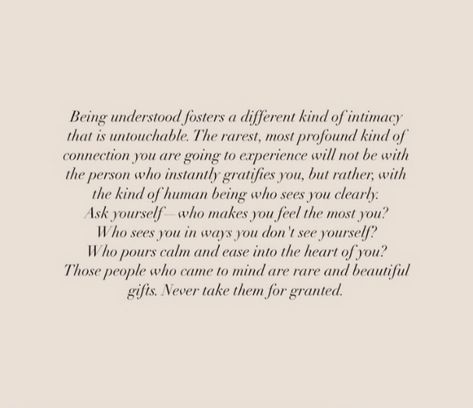 Being understood fosters a different kind of intimacy that is untouchable. The rarest, most profound kind of connection you are going to experience will not be with the person who instantly gratifies you, but rather, with the kind of human being who sees you clearly. Ask yourself who makes you feel the most you? Who sees you in ways you don't see yourself? Who pours calm and ease into the heart of you? Those people who came to mind are rare and beautiful gifts. Never take them for granted. The Most Beautiful People We Have Known, Being Known Is Being Loved, Some Connections Are Beyond Words, People Who Don’t Ask How You Are, What Makes You Feel Loved, People Love You Quotes, You Make Everyone Around You Feel Seen, Deeply Feeling Person Quotes, Two People In Love But Not Together