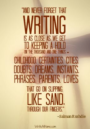 “And never forget that writing is as close as we get to keeping a hold on the thousand and one things — childhood, certainties, cities, doubts, dreams, instants, phrases, parents, loves — that go on slipping, like sand, through our fingers. ~ Salman Rushdie  #journal Humour, Writing Quotes, Salman Rushdie, A Writer's Life, Writing Motivation, Writer Inspiration, Writers Write, Writing Life, Writing Advice