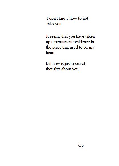 I don't know how to not miss you. It seems that you have taken up a permanent residence in the place that used to be my heart, but now is just a sea of thoughts about you- h.v. #missyou Poetry Quotes, Missing You Quotes, Soulmate Quotes, Life Quotes Love, Poem Quotes, Pretty Words, Feelings Quotes, Be Yourself Quotes, Beautiful Words
