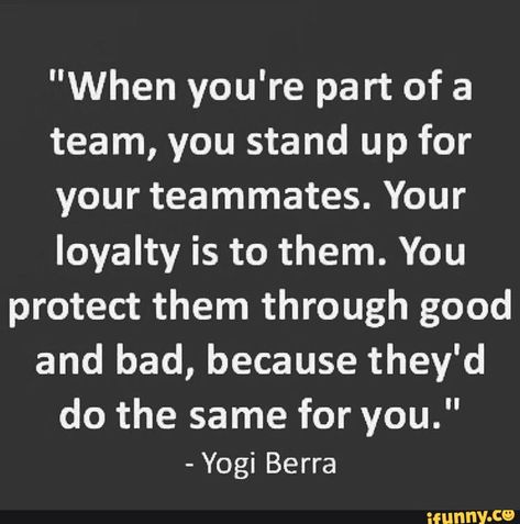 "When you're part of a team, you stand up for your teammates. Your loyalty is to them. You protect them through good and bad, because they'd do the same for you." - Yogi Berra wunny.ce Trust Your Team Quotes, Team Loyalty Quotes, Be A Good Teammate Quotes, Teammates Quotes Friends, Bad Teammates Quotes, Positive Teamwork Quotes Motivation, Teammates Quotes, Quotes About Baseball, Teammate Quotes