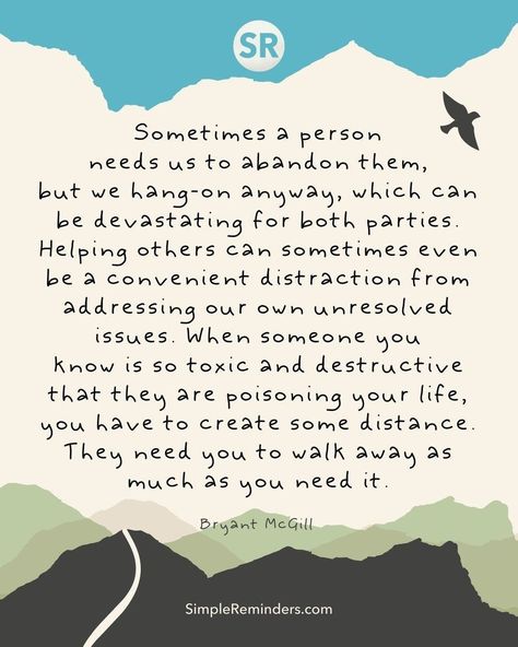 Sometimes a person needs us to abandon them, but we hang-on anyway, which can be devastating for both parties. Helping others can sometimes even be a convenient distraction from addressing our own unresolved issues. When someone you know is so toxic and destructive that they are poisoning your life, you have to create some distance. They need you to walk away as much as you need it. — @Bryant McGill  @JenniYoungMcGill = #simplereminders #quotes #quoteoftheday #life #friends #family #toxicpeople Helping Others Quotes, Unresolved Issues, When Someone Loves You, Life Friends, Spiritual Love, Deep Thinking, Simple Reminders, Key To Happiness, When You Love