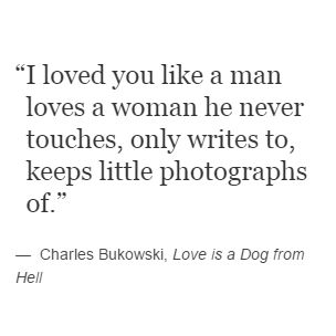 Charles Bukowski, Love is a Dog from Hell. ''I loved you like a man loves a woman he never touches, only writes to, keeps little photographs of.'' Bukowski, Charles Bukowski Love Quotes, Love Is A Dog From Hell, Charles Bukowski Poems Love, Women By Charles Bukowski, Bukowski Love Quotes, Charles Bukowski Quotes Women, Women Charles Bukowski, Charles Bukowski Love