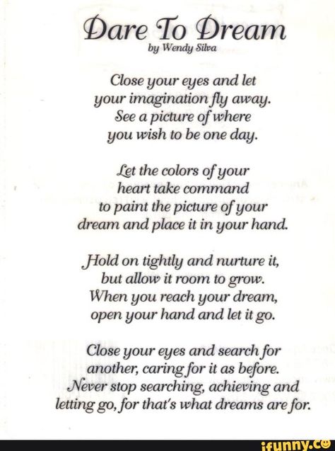 §Dare To Qream by Wendy Silva Close your eyes and let your ímaginationfly away. See a picmre of Where you wish to be one day. (gt the colors of your heart take oommand to paint the picture of your dream and place it in your hand. ﬁeld on tightly and nurture it, but allow it room to grow. When you reach your dream, open your hand and let it go. Close your eyes and search for another, caring for it as before. Never stop searching, achieving and lettinggo,for that's what dreams are for. - iFunny :) Poems About Dreams, Poems For Students, Inspirational Poetry Quotes, Poems In English, Meaningful Poems, Happy Poems, Motivational Poems, Survivor Quotes, Short Friendship Quotes