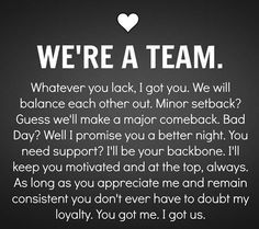 WE'RE A TEAM. Whatever you lack, I got you. We will balance each other out. Minor setback? Guess we'll make a major comeback. Bad Day? Well I promise you a better night. You need support? I'll  be your backboen. I'll keep you motivated and at the top, always. As long as you appreciate me and remain consistent you don't ever have to doubt my loyalty. You got me. I got us. Husband Quotes, Couple Quotes, Dating Mindset, Relationship Quote, Together Quotes, Soulmate Love Quotes, Life Quotes Love, Marriage Quotes, Romantic Love Quotes