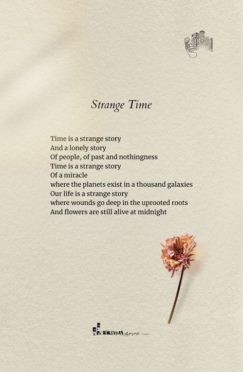 Strange Time
25-08-21

Time is a strange story
And a lonely story
Of people, of past and nothingness
Time is a strange story
Of a miracle
where the planets exist in a thousand galaxies
Our life is a strange story
where wounds go deep in the uprooted roots
And flowers are still alive at midnight

✑ ❁♡
▪️
✔️Like ❤️👍
✔️Comment 😇
✔️Share 🔰
✔️Stay connected for more🔔💙
▪️
Follow @urbansayak for more beautiful quotes and contents! 📔📚 People Are Not Poetry, Being Strange Quotes, Quotes Deep Meaningful Poem Short, Poetry About The Past, Deep Life Poetry, Strange Quotes Deep, Deep Life Poems, Short Comforting Poems, Short Meaningful Stories