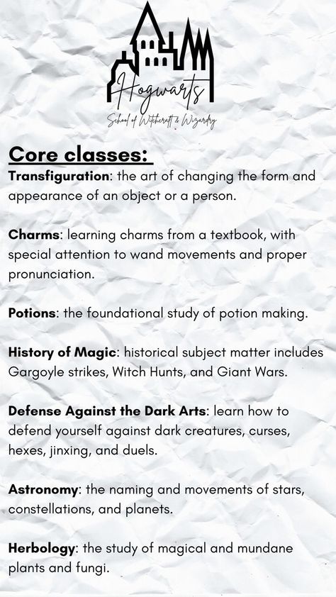 Make your own Hogwarts class schedule!
Core classes:
Transfiguration: art of changing the appearance of an object or a person.
Charms: learning charms from a textbook.
Potions: the foundational study of potion making. 
History of Magic: historical subject matter includes Witch Hunts, and Giant Wars.
Defense Against the Dark Arts: defense against dark creatures, jinxing, & duels.
Astronomy: naming and movements of stars, constellations, and planets.  
Herbology: study of magical plants and fungi. Hogwarts Schedule Template, Letter To Hogwarts, Harry Potter Script, Harry Potter Classes, Hogwarts Classes, Harry Potter Journal, Class Timetable, Harry Potter School, School Of Witchcraft