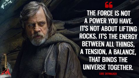 Luke Skywalker: The Force is not a power you have. It’s not about lifting rocks. It’s the energy between all things, a tension, a balance, that binds the universe together. #LukeSkywalker #Force #StarWarsTheLastJedi #StarWars #moviequotes Luke Skywalker Quotes, Jedi Code, Culture Quotes, Sacred Science, Star Wars Quotes, Self Confidence Quotes, Star Wars Outfits, Conscious Living, Standing In Line