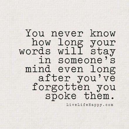 You never know how long your words will stay in someone's mind even long after you've forgotten you spoke them. - LiveLifeHappy.com Quality Quotes, Life Long Friends, Live Life Happy, Loving God, Love Life Quotes, Life Quotes To Live By, Trendy Quotes, Quotes Life, You Never Know