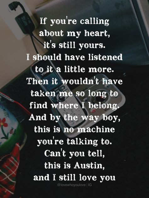 If you're calling about my heart, it's still yours. I should have listened to it a little more. Then it wouldn't have taken me so long to find where I belong. And by the way, this is no machine you're talking to. Can't you tell, this is Austin, and I still love you - Blake Shelton Country Song Quotes, Blake Shelton Lyrics, Pretty Poetry, Billy Currington, Country Playlist, Partner Quotes, Hymns Lyrics, Country Bumpkin, Country Music Songs