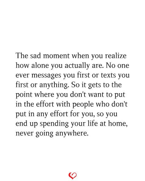 The sad moment when you realize how alone you actually are. No one ever messages you first or texts you first or anything. So it gets to the point where you don't want to put in the effort with people who don't put in any effort for you, so you end up spending your life at home, never going anywhere. No One's There For Me Quotes, No One Ever Wants Me, When No One Asks How You Are Quotes, No Longer Making An Effort Quotes, When You’re Left Out, Not Messaging First Quotes, If You Don’t Put In Effort, Nobody Does Anything For Me Quotes, Don’t Put Effort Quotes
