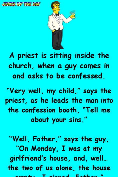 A priest is sitting inside the church, when a guy comes in and asks to be confessed. “Very well, my child,” says the priest, as he leads the man into the confession booth, “Tell me about your sins.” “Well, Father,” says the guy, “On Monday, I was at my girlfriend’s house, and, well… the two of us alone, the house empty… I sinned, Father.” “Don’t worry, child,” says the priest, “It’s perfectly normal to have such desires and share them with your partner. Nothing serious, just say two prayers ... Humour, Confession Booth, Priest Jokes, Kueez Celebrity, Kueez Amazing, Kueez Pins, The Confession, Cheesy Jokes, Clean Funny Jokes