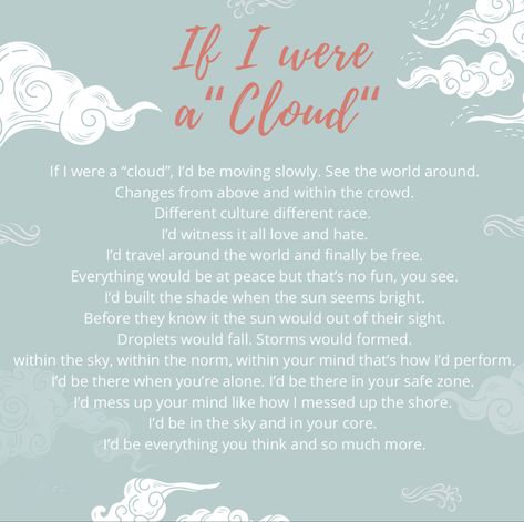 If I were a “cloud”, I’d be moving slowly. See the world around.Changes from above and within the crowd.Different culture different race.I’d witness it all love and hate.I’d travel around the world and finally be free.Everything would be at peace but that’s no fun, you  see.I’d built the shade when the sun seems bright.Before they know it the sun would out of their sight.Droplets would fall. Storms would formed.Within this guy we can do norm with in your mind thats how I perform. Mindfulness, Poetry, Summary Notes, English Poetry, Different Races, Love Is All, Travel Around The World, Easy Drawings, Chalkboard Quote Art