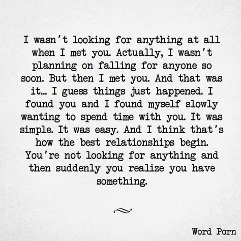 I wasn't looking for anything at all when I met you. Actually, I wasn't planning on falling for anyone so soon. But then I met you ... and that was it. I guess things just happen. I found you, and I found myself slowly wanting to spend time with you. It was simple, it was easy, and I think that's how the best relationships begin. You're not looking for anything, and then suddenly, you realize you have something. Crush Quotes, Boyfriend Quotes, Now Quotes, Soulmate Quotes, Quotes For Him, Love Quotes For Him, Cute Quotes, Feelings Quotes, Be Yourself Quotes