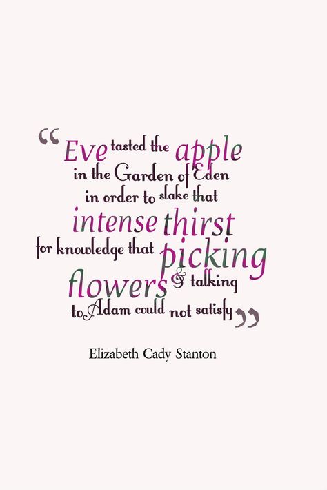 Elizabeth Cady Stanton: "Eve tasted the apple in Garden of Eden in order to slake that intense thirst for knowledge that picking flowers and talking to Adam could not satisfy" #history #quotes Adam In The Garden Of Eden, Garden Of Eden Quotes, Adam And Eve Quotes, Another Chance Quotes, Elizabeth Cady Stanton Quotes, Adam And Eve Apple, East Of Eden Quotes, Apple Quotes, Thirst For Knowledge