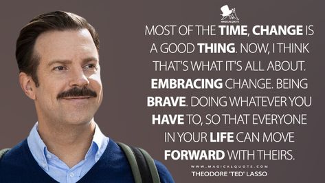 Most of the time, change is a good thing. Now, I think that's what it's all about. Embracing change. Being brave. Doing whatever you have to, so that everyone in your life can move forward with theirs. - MagicalQuote Ted Lasso Quote Wallpaper, Ted Lasso Be Curious Not Judgemental, Ted Lasso Leadership Quotes, Ted Lasso Motivational Quotes, Ted Lasso Inspirational Quotes, Ted Lasso Decorations, Ted Lasso Quotes Funny, Ted Lasso Leadership, Ted Lasso Classroom Decor