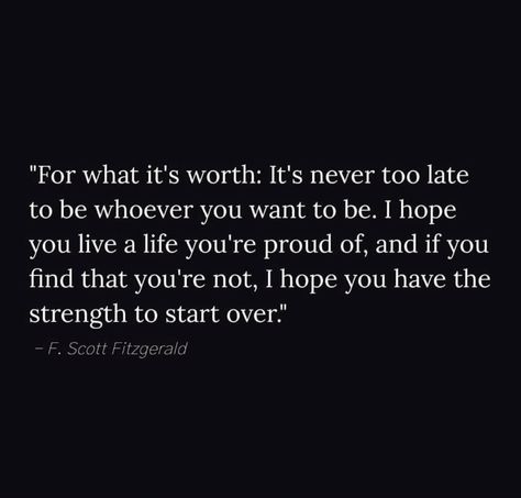 "For what it's worth: It's never too late to be whoever you want to be. I hope you live a life you're proud of, and if you find that you're not, I hope you have the strength to start over." It’s Never Too Late To Start Over, Whining Quote, Motivating Quotes, For What It's Worth, It's Never Too Late, Random Quotes, Words Worth, Care Quotes, Never Too Late