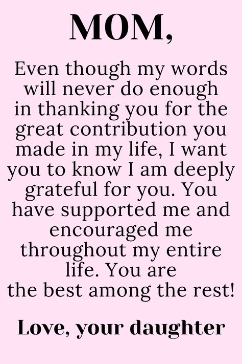 Message for Mom from Daughter that says:

"To My loving,
selfless,
hard-working MOM

Even though my words will never do enough
in thanking you for the great contribution you
made in my life, I want you to know I am deeply
grateful for you. You have supported me and
encouraged me throughout my entire life. You are
the best among the rest!

Love, your daughter " To My Mother Quotes, My Mother Quotes, Mother Quotes From Daughter, My Mom Quotes, Thank You Mom Quotes, Love My Mom Quotes, Happy Birthday Mom Quotes, Love You Mom Quotes, Best Mom Quotes