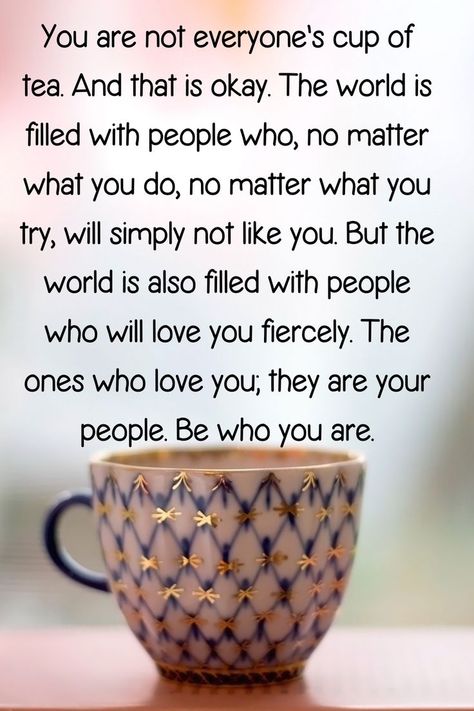 "You are not everyone's cup of tea. And that is okay. The world is filled with people who, no matter what you do, no matter what you try, will simply not like you. But the world is also filled with people who will love you fiercely. The ones who love you; they are your people. Be who you are." Fashion Statements Quotes, Live Simply Quotes, Cup Of Tea Quotes, Tea Time Quotes, Life Lessons Quotes Relationships, Not Everyone's Cup Of Tea, Like You Quotes, Sweetheart Quotes, Tea Quotes