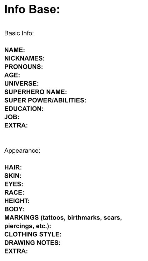 Character Info Sheet:

Info Base:

Basic Info:

NAME: 
NICKNAMES:  
PRONOUNS:
AGE:  
UNIVERSE:  
SUPERHERO NAME:  
SUPER POWER/ABILITIES:  
EDUCATION:  
JOB:  
EXTRA:  


Appearance:

HAIR:  
SKIN:  
EYES:  
RACE:  
HEIGHT:  
BODY:  
MARKINGS (tattoos, birthmarks, scars, piercings, etc.):  
CLOTHING STYLE:  
DRAWING NOTES:  
EXTRA: Character Description Sheet, Character Info Sheet Template, Character Info Sheet, Detailed Character Sheet, Scene Writing Prompts, Character Sheet Writing, Character Info, Character Writing, Scene Writing