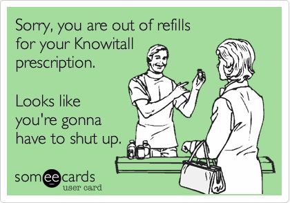 Sorry, you are out of refills for your Knowitall prescription. Looks like you're gonna have to shut up.   YES!!!!!!!!!!!!