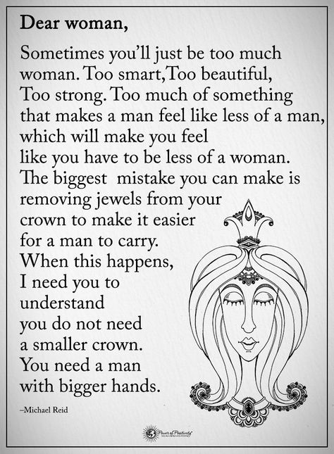 Dear Woman, Sometimes you'll just be too much woman. Too smart, Too beautiful, Too strong. To much of something that makes a man feel like less of a man, which will make you feel like you have to be less of a woman. The biggest mistake you can make is removing jewels from your crown to make it easier for a man to carry. When this happens, I need you to understand you do not need a smaller crown. You need a man with bigger hands. - Michael Reid #powerofpositivity #positivewords #positive Dont Need A Man Quotes, Psychological Needs, Crown Quotes, Finding Love Again, Gemini Quotes, Blessed Quotes, Power Of Positivity, Make A Man, Men Quotes