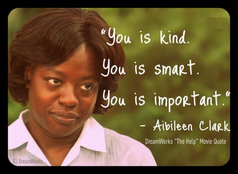 Today's Quote:  The Help Movie - Aibileen - You Is Kind...Viola Davis as the maid who raises the children of white woman in the south in the 60's. Powerful Humour, The Help Movie Quotes, You Is Kind, Very Important Person, Today's Quote, You Are Smart, This Is Your Life, You Are Important, It Goes On
