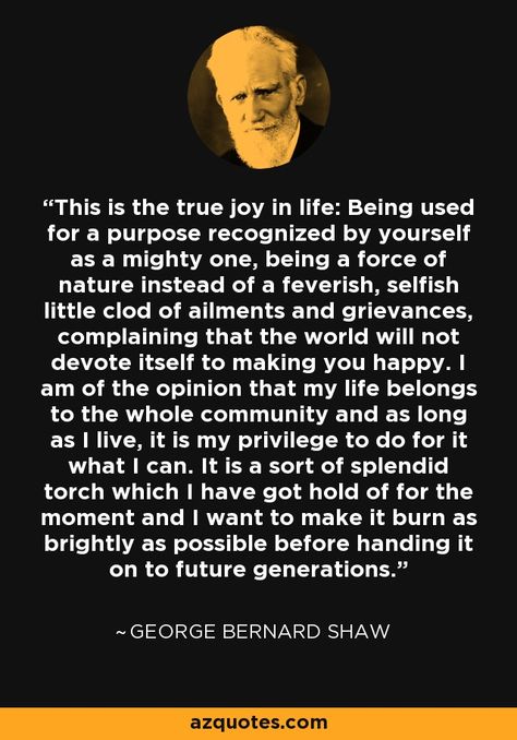 This is the true joy in life: Being used for a purpose recognized by yourself as a mighty one, being a force of nature instead of a feverish, selfish little clod of ailments and grievances, complaining that the world will not devote itself to making you happy. I am of the opinion that my life belongs to the whole community and as long as I live, it is my privilege to do for it what I can. It is a sort of splendid torch which I have got hold of for the moment and I want to make it burn as brightl This Is The True Joy In Life, Nature, Nlp Presuppositions, Bernard Shaw Quotes, George Bernard Shaw Quotes, Serious Quotes, George Bernard Shaw, Bernard Shaw, Philosophy Quotes