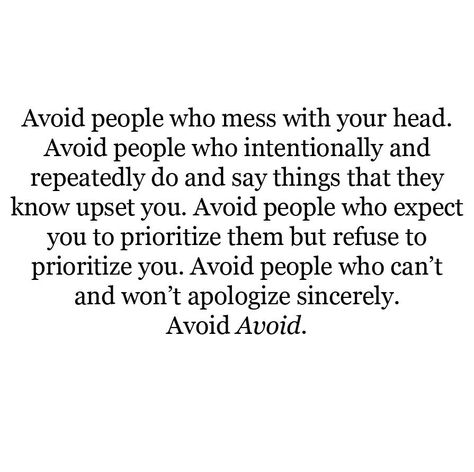 Avoid people who mess with your head. Avoid people who intentionally and repeatedly do and say things that they know upset you. Avoid people who expect you to prioritize them but refuse to prioritize you. Avoid people who can't and won't apologize sincerely. Avoid Avoid. Toxic Relationship Quotes, Friends Ideas, Toxic Friends, Avoid People, Toxic Relationship, Negative People, Toxic Relationships, People Quotes, Lessons Learned