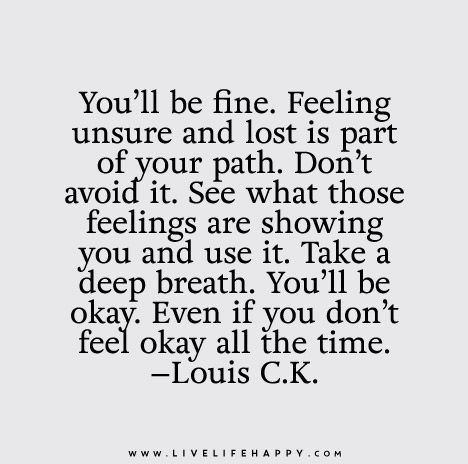 You’ll be fine. Feeling unsure and lost is part of your path. Don’t avoid it. See what those feelings are showing you and use it. Take a deep breath. You’ll be okay. Even if you don’t feel okay all the time. - Louis C.K. Lost Quotes, Live Life Happy, Life Quotes Love, Bad Days, Feeling Lost, New Energy, Infp, The Words, Peaches