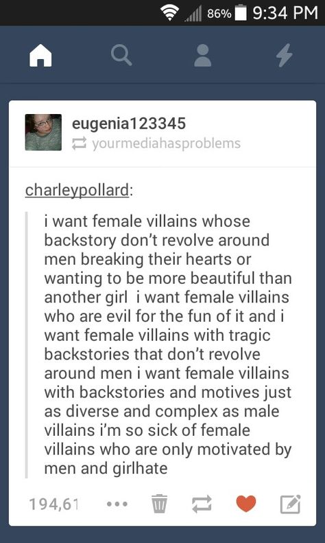 I want female villains whose backstory doesn't revolve around men breaking their hearts or wanting to be more beautiful than another girl. I want female villains who are evil for the fun of it. I want female villains wiht tragic backstories that don't revolve around men. I want female villains with backstories and motives just as diverse and complex as male villains who are only motivated by men and girl hate. Interesting Character Backstories, Writing Female Villains, Villain Motives Writing, Motives For Villians, Villain Backstory Ideas, Female Villain Quotes, Backstories For Characters, Backstory Prompts, Tragic Backstory Ideas
