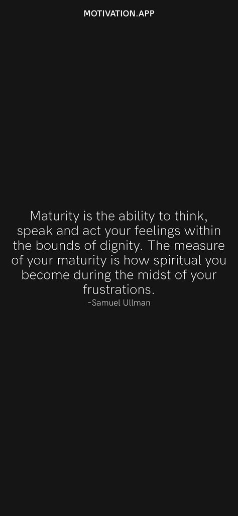 Maturity is the ability to think, speak and act your feelings within the bounds of dignity. The measure of your maturity is how spiritual you become during the midst of your frustrations. -Samuel Ullman From the Motivation app: https://motivation.app/download What Is Maturity, How To Become A Matured, Spiritual Maturity Quotes, Quotes On Maturity, Maturing Quotes, Matured Quotes, Dignity Quotes, Maturity Quotes, Spiritual Maturity