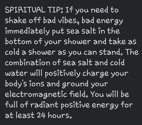 If you need to shake off bad vibes, bad energy immediately put sea salt in the bottom of your shower and take as cold a shower as you can stand. The combination of sea salt and cold water will positively charge your body's ions and ground your electromagnetic field. You will be full of radiant positive energy for at least 24 hours. Release Old Energy, Spiritual Shower Ritual, Sea Salt Spiritual Uses, Salt Water Cleanse Negative Energy, Salt Shower Cleanse, Removing Negative Energy From Yourself, Crystals To Shower With, How To Cleanse Your Body Of Bad Energy, Witchy Shower Ritual