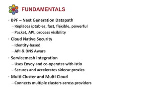 FUNDAMENTALS
• BPF – Next Generation Datapath
– Replaces iptables, fast, flexible, powerful
– Packet, API, process visibility
• Cloud Native Security
– Identity-based
– API & DNS Aware
• Servicemesh Integration
– Uses Envoy and co-operates with Istio
– Secures and accelerates sidecar proxies
• Multi Cluster and Multi Cloud
– Connects multiple clusters across providers
 