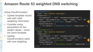 Amazon Route 53 weighted DNS switching
Using CloudFormation:
• Update template record
sets with initial
weighting information
• Consider using
parameters for the
weight values – reuse
the same template
• Update
CloudFormation stack
with new weighting
"myBlueEndpoint": {
"Type": "AWS::Route53::RecordSet",
"Properties": {
"HostedZoneId": { "Ref": "parameterHostedZoneId" },
"Name": "www.example.com.", "Type": "CNAME", "TTL": "60",
"SetIdentifier": "stack-blue", "Weight": "90",
"ResourceRecords": [
{ "Fn::GetAtt": [ "myBlueEnvironment", "EndpointURL" ] }
] } },
"myGreenEndpoint": {
"Type": "AWS::Route53::RecordSet",
"Properties": {
"HostedZoneId": { "Ref": "parameterHostedZoneId" },
"Name": "www.example.com.", "Type": "CNAME", "TTL": "60",
"SetIdentifier": "stack-green", "Weight": "10",
"ResourceRecords": [
{ "Fn::GetAtt": [ "myGreenEnvironment", "EndpointURL" ] }
] } }


 