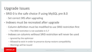 19Copyright © 2018 Oracle and/or its afliates. All rights reserved.
Upgrade Issues
● SRID 0 is the safe choice if using MySQL pre 8.0
– Set correct SRS afer upgrading
● Indexes must be recreated afer upgrade
– Column defniton must be modifed to use SRID restricton frst
● The SRID restricton is not available in 5.7
– Indexes on columns without SRID restricton will never be used
● Ignored by the optmizer
● Allowed to exist in order to preserve dump-restore compatbility
● Warnings will be issued
 