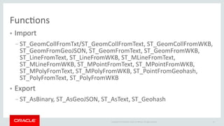 10Copyright © 2018 Oracle and/or its afliates. All rights reserved.
Functons
● Import
– ST_GeomCollFromTxt/ST_GeomCollFromText, ST_GeomCollFromWKB,
ST_GeomFromGeoJSON, ST_GeomFromText, ST_GeomFromWKB,
ST_LineFromText, ST_LineFromWKB, ST_MLineFromText,
ST_MLineFromWKB, ST_MPointFromText, ST_MPointFromWKB,
ST_MPolyFromText, ST_MPolyFromWKB, ST_PointFromGeohash,
ST_PolyFromText, ST_PolyFromWKB
● Export
– ST_AsBinary, ST_AsGeoJSON, ST_AsText, ST_Geohash
 