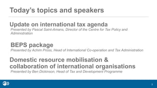 Update on international tax agenda
Presented by Pascal Saint-Amans, Director of the Centre for Tax Policy and
Administration
BEPS package
Presented by Achim Pross, Head of International Co-operation and Tax Administration
Domestic resource mobilisation &
collaboration of international organisations
Presented by Ben Dickinson, Head of Tax and Development Programme
3
Today’s topics and speakers
 